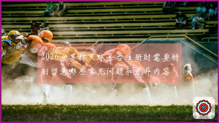 2026世界杯买球平台注册时需要特别留意哪些常见问题和差异内容