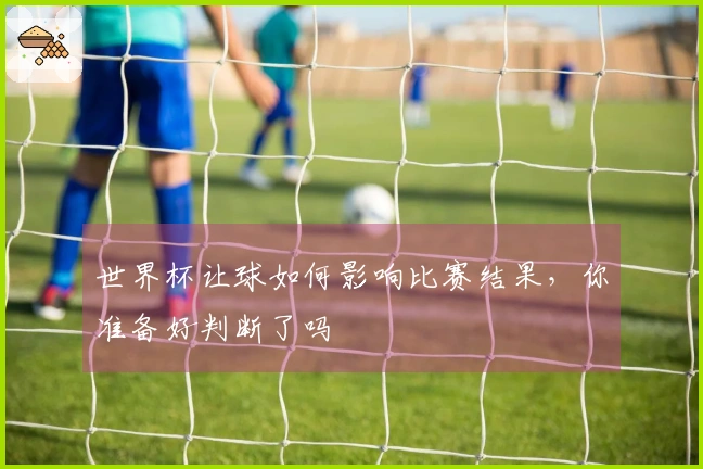 世界杯让球如何影响比赛结果，你准备好判断了吗