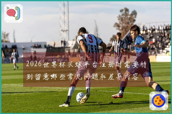 2026世界杯买球平台注册时需要特别留意哪些常见问题和差异内容